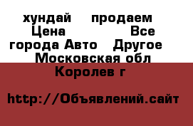 хундай 78 продаем › Цена ­ 650 000 - Все города Авто » Другое   . Московская обл.,Королев г.